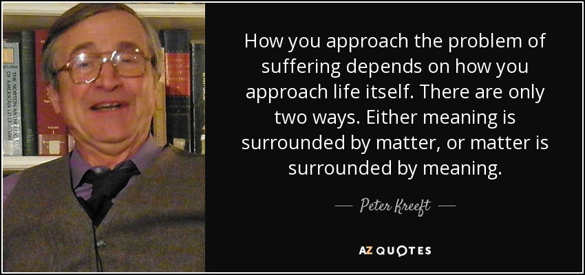 How you approach the problem of suffering depends on how you approach life itself. There are only two ways. Either meaning is surrounded by matter, or matter is surrounded by meaning. - Peter Kreeft