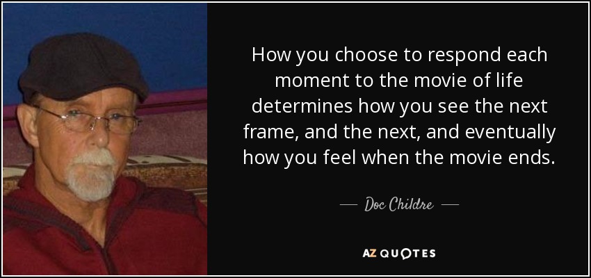How you choose to respond each moment to the movie of life determines how you see the next frame, and the next, and eventually how you feel when the movie ends. - Doc Childre