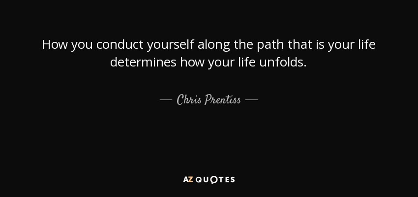 How you conduct yourself along the path that is your life determines how your life unfolds. - Chris Prentiss