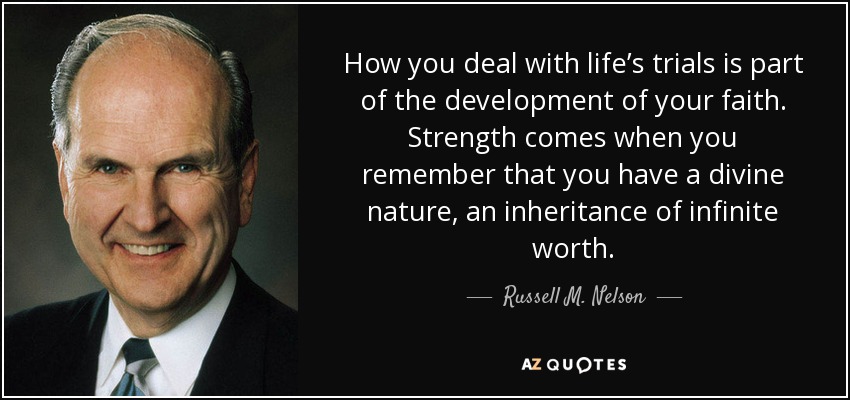 How you deal with life’s trials is part of the development of your faith. Strength comes when you remember that you have a divine nature, an inheritance of infinite worth. - Russell M. Nelson