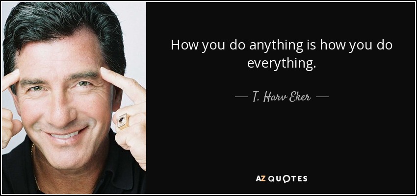 How you do anything is how you do everything. - T. Harv Eker