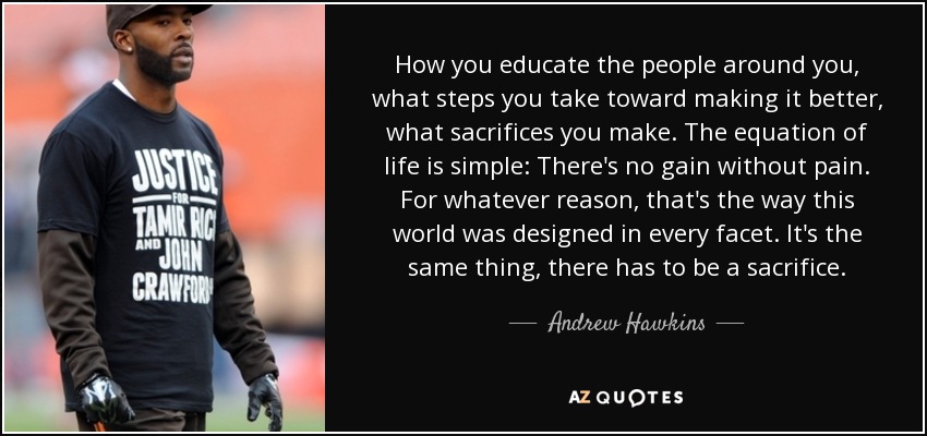 How you educate the people around you, what steps you take toward making it better, what sacrifices you make. The equation of life is simple: There's no gain without pain. For whatever reason, that's the way this world was designed in every facet. It's the same thing, there has to be a sacrifice. - Andrew Hawkins