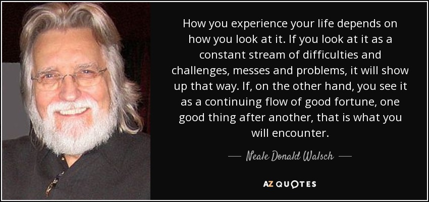 How you experience your life depends on how you look at it. If you look at it as a constant stream of difficulties and challenges, messes and problems, it will show up that way. If, on the other hand, you see it as a continuing flow of good fortune, one good thing after another, that is what you will encounter. - Neale Donald Walsch