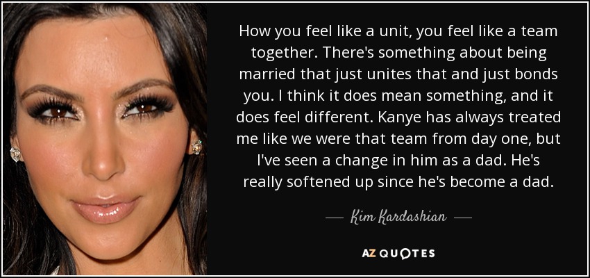 How you feel like a unit, you feel like a team together. There's something about being married that just unites that and just bonds you. I think it does mean something, and it does feel different. Kanye has always treated me like we were that team from day one, but I've seen a change in him as a dad. He's really softened up since he's become a dad. - Kim Kardashian