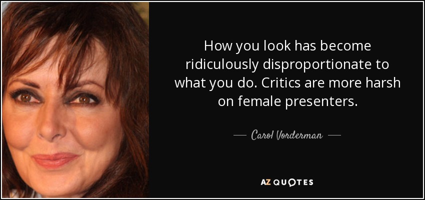 How you look has become ridiculously disproportionate to what you do. Critics are more harsh on female presenters. - Carol Vorderman