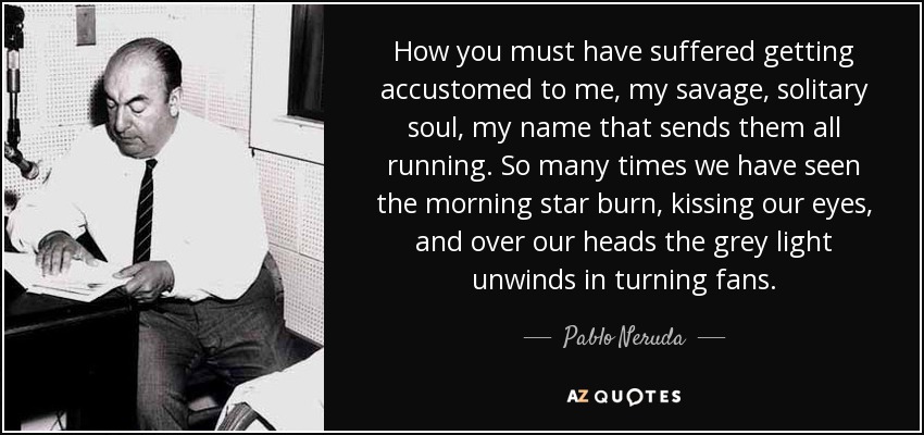 How you must have suffered getting accustomed to me, my savage, solitary soul, my name that sends them all running. So many times we have seen the morning star burn, kissing our eyes, and over our heads the grey light unwinds in turning fans. - Pablo Neruda