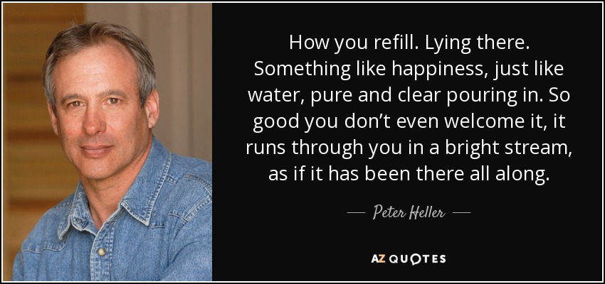 How you refill. Lying there. Something like happiness, just like water, pure and clear pouring in. So good you don’t even welcome it, it runs through you in a bright stream, as if it has been there all along. - Peter Heller