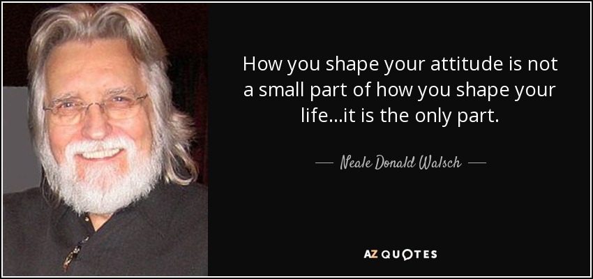 How you shape your attitude is not a small part of how you shape your life...it is the only part. - Neale Donald Walsch