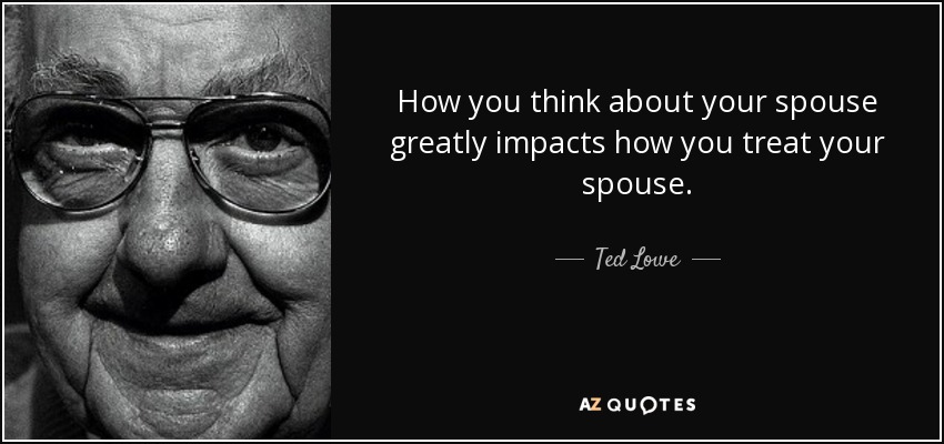 How you think about your spouse greatly impacts how you treat your spouse. - Ted Lowe