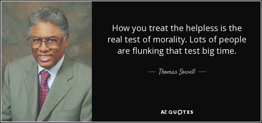 How you treat the helpless is the real test of morality. Lots of people are flunking that test big time. - Thomas Sowell
