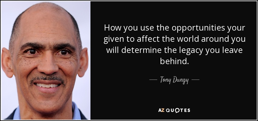 How you use the opportunities your given to affect the world around you will determine the legacy you leave behind. - Tony Dungy