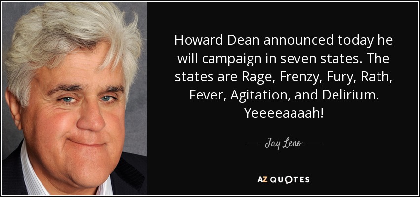 Howard Dean announced today he will campaign in seven states. The states are Rage, Frenzy, Fury, Rath, Fever, Agitation, and Delirium. Yeeeeaaaah! - Jay Leno