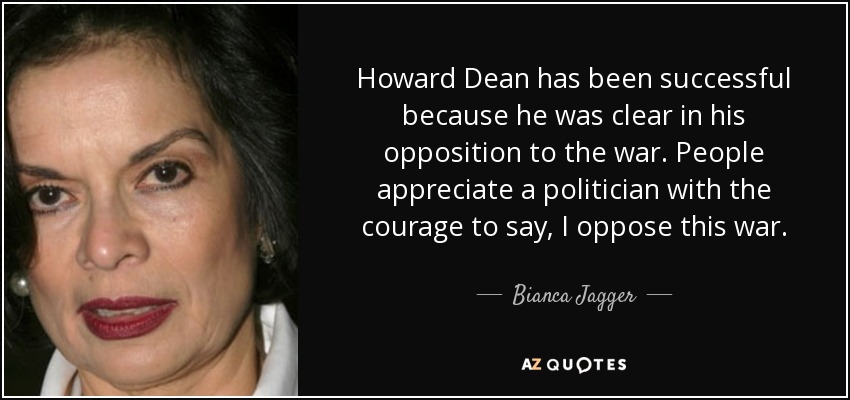 Howard Dean has been successful because he was clear in his opposition to the war. People appreciate a politician with the courage to say, I oppose this war. - Bianca Jagger