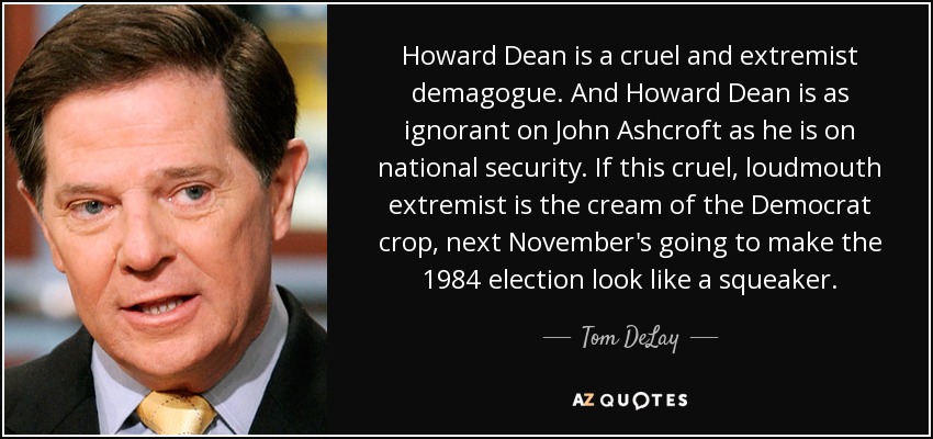 Howard Dean is a cruel and extremist demagogue. And Howard Dean is as ignorant on John Ashcroft as he is on national security. If this cruel, loudmouth extremist is the cream of the Democrat crop, next November's going to make the 1984 election look like a squeaker. - Tom DeLay
