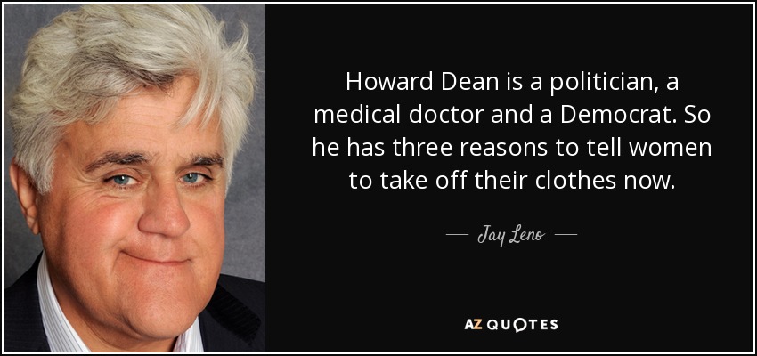 Howard Dean is a politician, a medical doctor and a Democrat. So he has three reasons to tell women to take off their clothes now. - Jay Leno