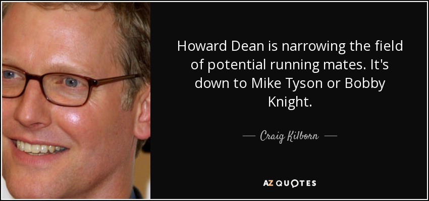 Howard Dean is narrowing the field of potential running mates. It's down to Mike Tyson or Bobby Knight. - Craig Kilborn