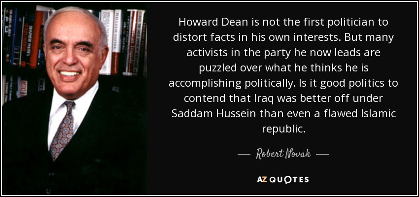 Howard Dean is not the first politician to distort facts in his own interests. But many activists in the party he now leads are puzzled over what he thinks he is accomplishing politically. Is it good politics to contend that Iraq was better off under Saddam Hussein than even a flawed Islamic republic. - Robert Novak