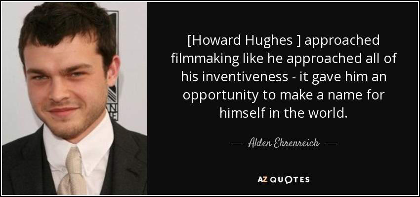 [Howard Hughes ] approached filmmaking like he approached all of his inventiveness - it gave him an opportunity to make a name for himself in the world. - Alden Ehrenreich