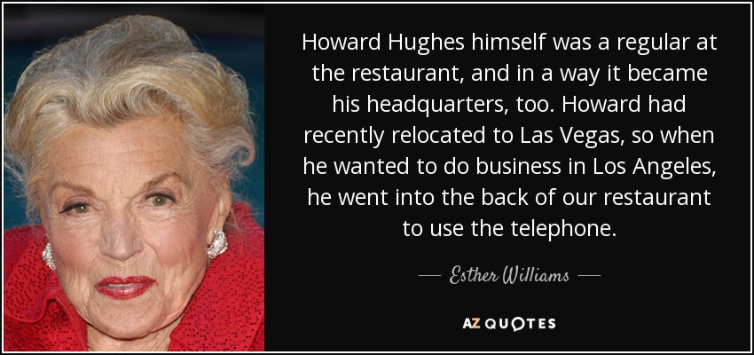 Howard Hughes himself was a regular at the restaurant, and in a way it became his headquarters, too. Howard had recently relocated to Las Vegas, so when he wanted to do business in Los Angeles, he went into the back of our restaurant to use the telephone. - Esther Williams