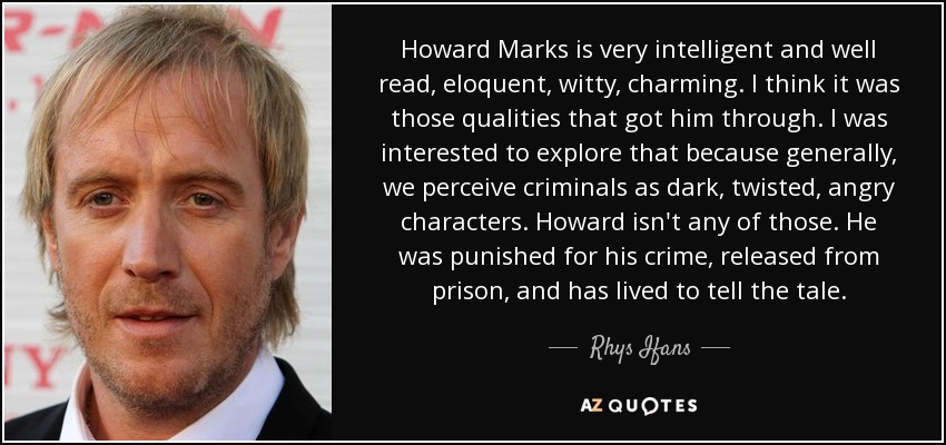 Howard Marks is very intelligent and well read, eloquent, witty, charming. I think it was those qualities that got him through. I was interested to explore that because generally, we perceive criminals as dark, twisted, angry characters. Howard isn't any of those. He was punished for his crime, released from prison, and has lived to tell the tale. - Rhys Ifans