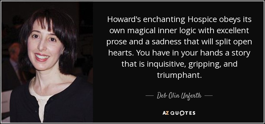Howard's enchanting Hospice obeys its own magical inner logic with excellent prose and a sadness that will split open hearts. You have in your hands a story that is inquisitive, gripping, and triumphant. - Deb Olin Unferth