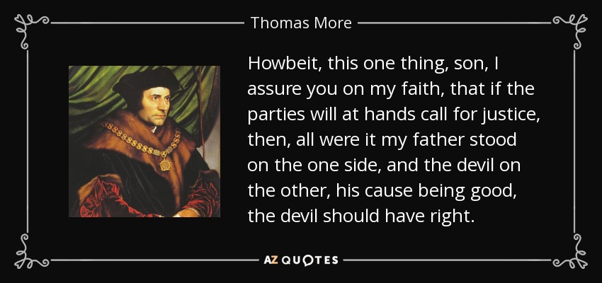 Howbeit, this one thing, son, I assure you on my faith, that if the parties will at hands call for justice, then, all were it my father stood on the one side, and the devil on the other, his cause being good, the devil should have right. - Thomas More