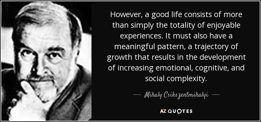 However, a good life consists of more than simply the totality of enjoyable experiences. It must also have a meaningful pattern, a trajectory of growth that results in the development of increasing emotional, cognitive, and social complexity. - Mihaly Csikszentmihalyi