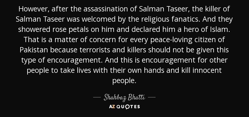 However, after the assassination of Salman Taseer, the killer of Salman Taseer was welcomed by the religious fanatics. And they showered rose petals on him and declared him a hero of Islam. That is a matter of concern for every peace-loving citizen of Pakistan because terrorists and killers should not be given this type of encouragement. And this is encouragement for other people to take lives with their own hands and kill innocent people. - Shahbaz Bhatti