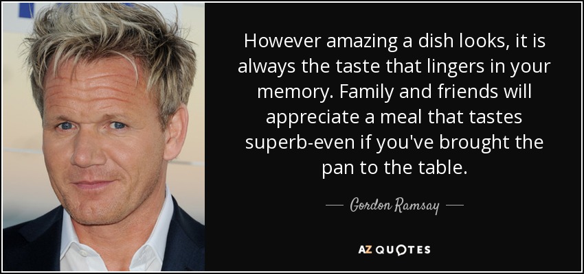 However amazing a dish looks, it is always the taste that lingers in your memory. Family and friends will appreciate a meal that tastes superb-even if you've brought the pan to the table. - Gordon Ramsay