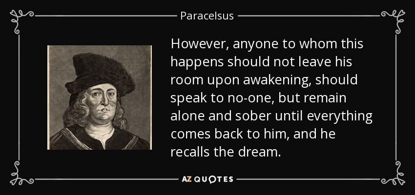 However, anyone to whom this happens should not leave his room upon awakening, should speak to no-one, but remain alone and sober until everything comes back to him, and he recalls the dream. - Paracelsus