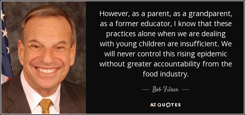 However, as a parent, as a grandparent, as a former educator, I know that these practices alone when we are dealing with young children are insufficient. We will never control this rising epidemic without greater accountability from the food industry. - Bob Filner