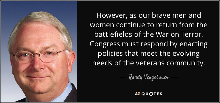 However, as our brave men and women continue to return from the battlefields of the War on Terror, Congress must respond by enacting policies that meet the evolving needs of the veterans community. - Randy Neugebauer