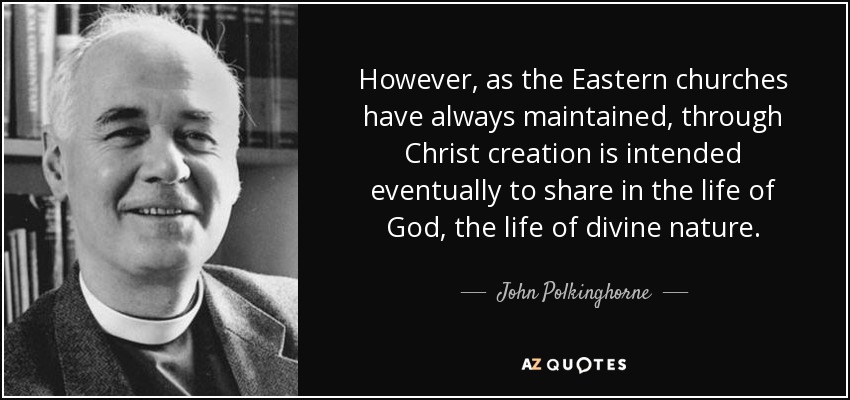 However, as the Eastern churches have always maintained, through Christ creation is intended eventually to share in the life of God, the life of divine nature. - John Polkinghorne