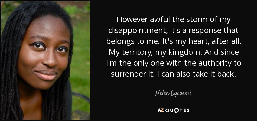 However awful the storm of my disappointment, it's a response that belongs to me. It's my heart, after all. My territory, my kingdom. And since I'm the only one with the authority to surrender it, I can also take it back. - Helen Oyeyemi