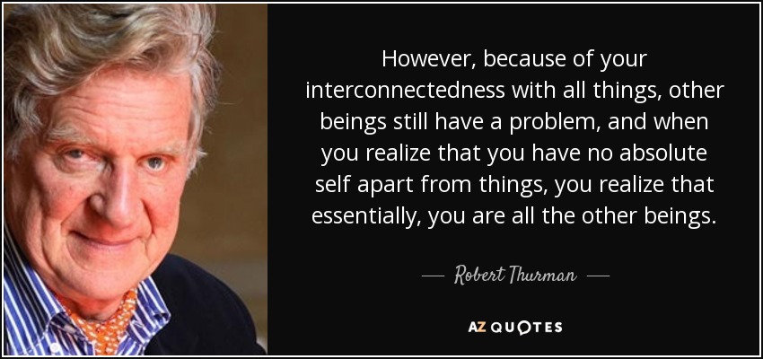 However, because of your interconnectedness with all things, other beings still have a problem, and when you realize that you have no absolute self apart from things, you realize that essentially, you are all the other beings. - Robert Thurman