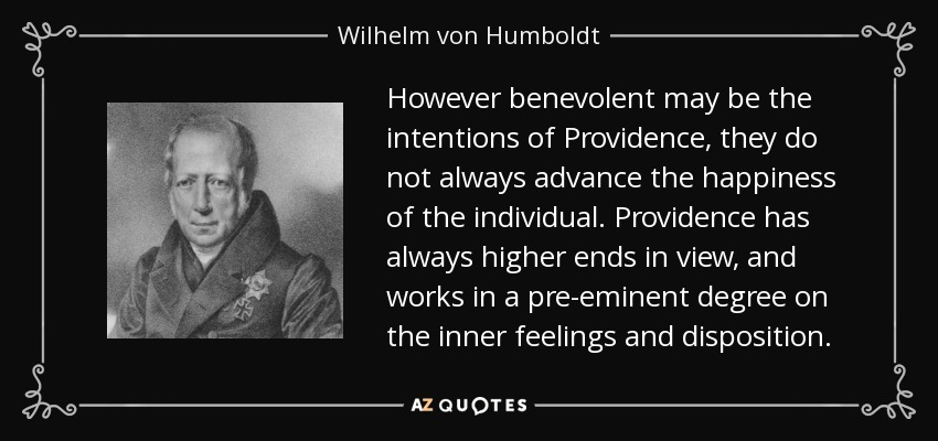 However benevolent may be the intentions of Providence, they do not always advance the happiness of the individual. Providence has always higher ends in view, and works in a pre-eminent degree on the inner feelings and disposition. - Wilhelm von Humboldt
