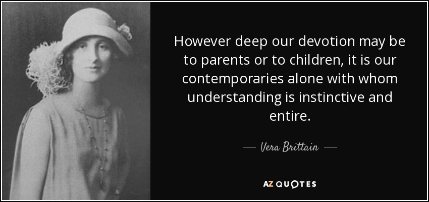 However deep our devotion may be to parents or to children, it is our contemporaries alone with whom understanding is instinctive and entire. - Vera Brittain