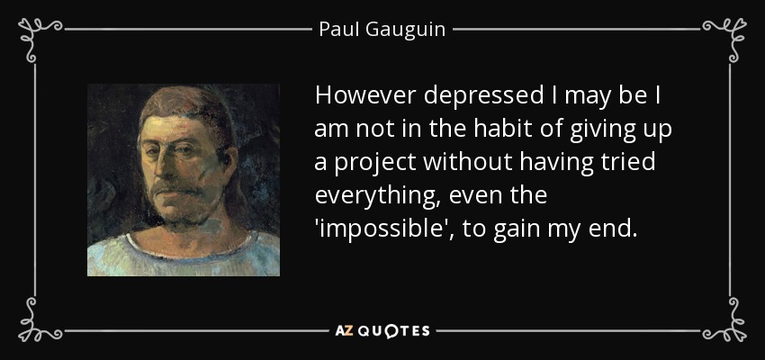 However depressed I may be I am not in the habit of giving up a project without having tried everything, even the 'impossible', to gain my end. - Paul Gauguin