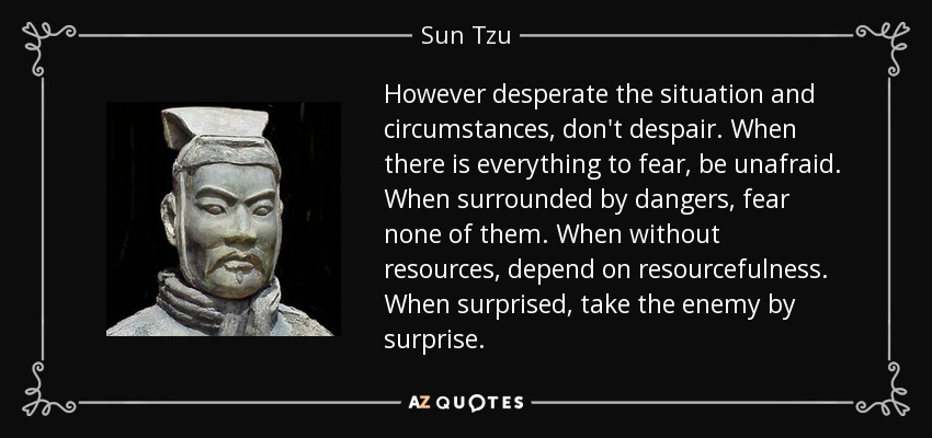 However desperate the situation and circumstances, don't despair. When there is everything to fear, be unafraid. When surrounded by dangers, fear none of them. When without resources, depend on resourcefulness. When surprised, take the enemy by surprise. - Sun Tzu