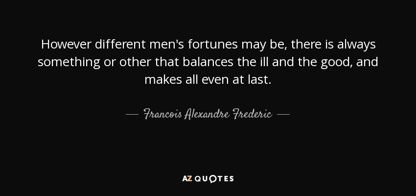 However different men's fortunes may be, there is always something or other that balances the ill and the good, and makes all even at last. - Francois Alexandre Frederic, duc de la Rochefoucauld-Liancourt