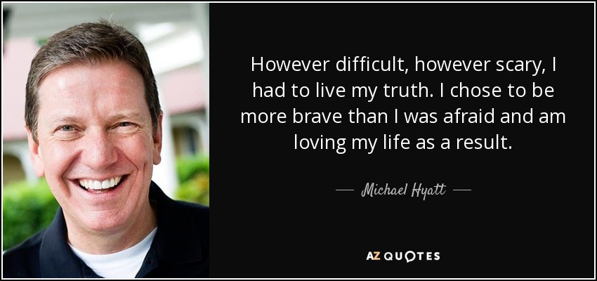However difficult, however scary, I had to live my truth. I chose to be more brave than I was afraid and am loving my life as a result. - Michael Hyatt