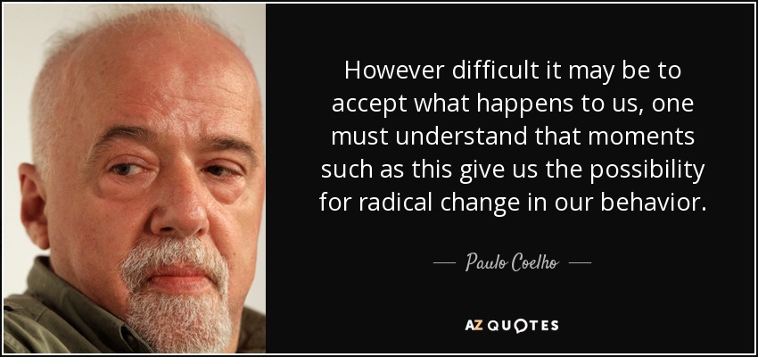 However difficult it may be to accept what happens to us, one must understand that moments such as this give us the possibility for radical change in our behavior. - Paulo Coelho