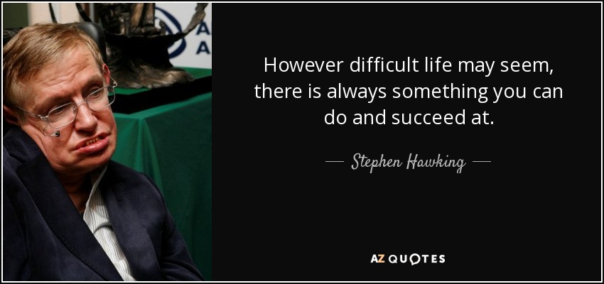 However difficult life may seem, there is always something you can do and succeed at. - Stephen Hawking
