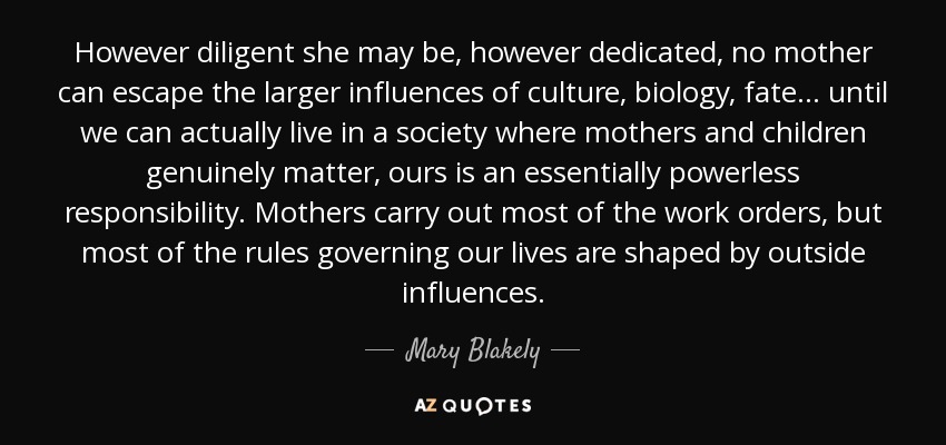 However diligent she may be, however dedicated, no mother can escape the larger influences of culture, biology, fate . . . until we can actually live in a society where mothers and children genuinely matter, ours is an essentially powerless responsibility. Mothers carry out most of the work orders, but most of the rules governing our lives are shaped by outside influences. - Mary Blakely