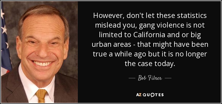 However, don't let these statistics mislead you, gang violence is not limited to California and or big urban areas - that might have been true a while ago but it is no longer the case today. - Bob Filner