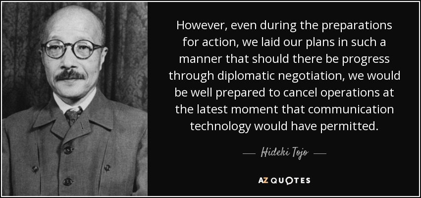 However, even during the preparations for action, we laid our plans in such a manner that should there be progress through diplomatic negotiation, we would be well prepared to cancel operations at the latest moment that communication technology would have permitted. - Hideki Tojo