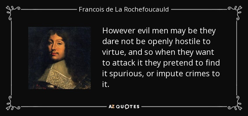 However evil men may be they dare not be openly hostile to virtue, and so when they want to attack it they pretend to find it spurious , or impute crimes to it. - Francois de La Rochefoucauld