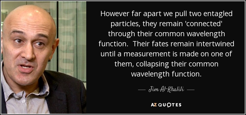 However far apart we pull two entagled particles, they remain 'connected' through their common wavelength function. Their fates remain intertwined until a measurement is made on one of them, collapsing their common wavelength function. - Jim Al-Khalili