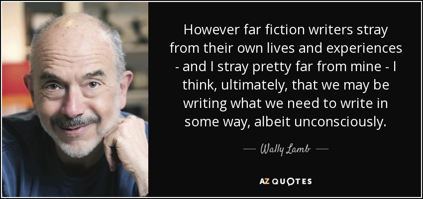 However far fiction writers stray from their own lives and experiences - and I stray pretty far from mine - I think, ultimately, that we may be writing what we need to write in some way, albeit unconsciously. - Wally Lamb