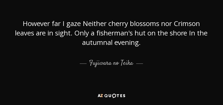However far I gaze Neither cherry blossoms nor Crimson leaves are in sight. Only a fisherman's hut on the shore In the autumnal evening. - Fujiwara no Teika
